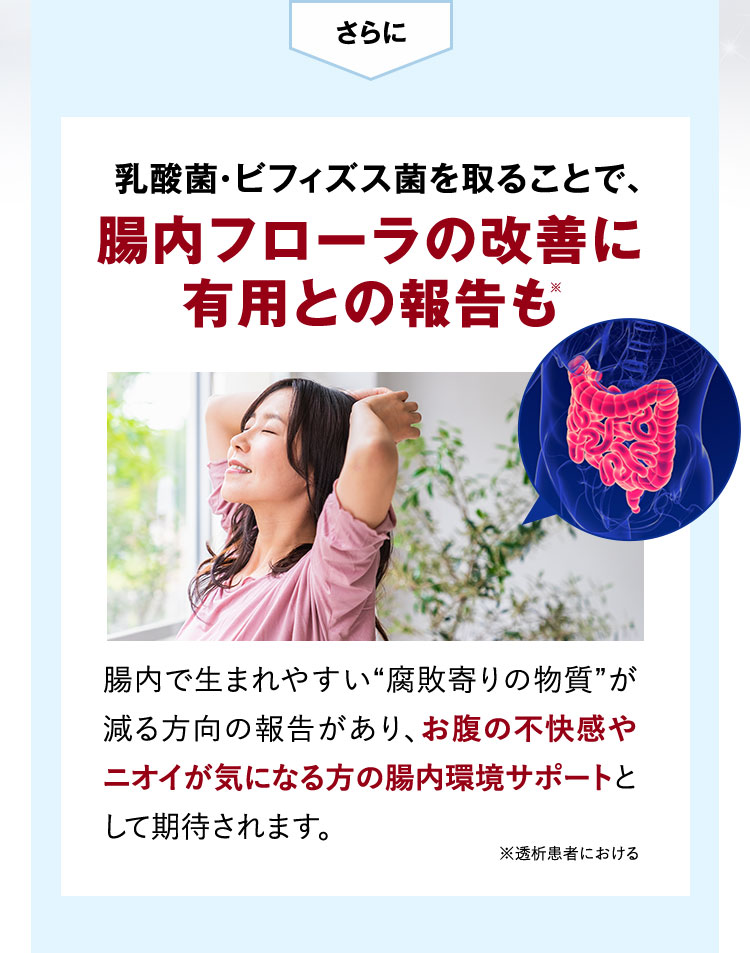 さらに 乳酸菌・ビフィズス菌を取ることで、腸内フローラの改善に有用との報告も※ 腸内で生まれやすい腐敗寄りの物質が減る方向の報告があり、お腹の不快感やニオイが気になる方の腸内環境サポートとして期待されます。 ※透析患者における