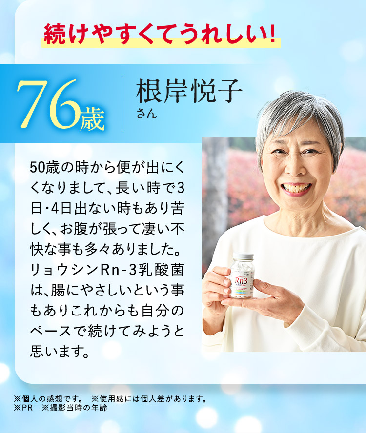 続けやすくてうれしい！ 76歳 根岸悦子さん 50歳の時から便が出にくくなりまして、長い時で3日・4日出ない時もあり苦しく、お腹が張って凄い不快な事も多々ありました。リョウシンRn-3乳酸菌は、腸にやさしいという事もありこれからも自分のペースで続けてみようと思います。 ※個人の感想です。 ※使用感には個人差があります。 ※PR ※撮影当時の年齢