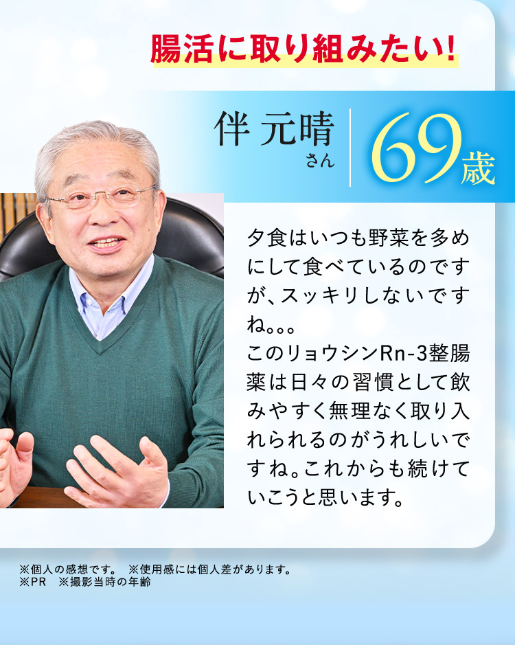 腸活に取り組みたい！ 伴 元晴さん 69歳 夕食はいつも野菜を多めにして食べているのですが、スッキリしないですね。。。 このリョウシンRn-3整腸薬は日々の習慣として飲みやすく無理なく取り入れられるのがうれしいですね。これからも続けていこうと思います。 ※個人の感想です。 ※使用感には個人差があります。 ※PR ※撮影当時の年齢