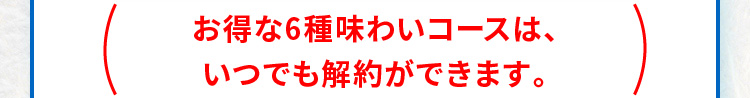 お得な6種味わいコースは、いつでも解約ができます。