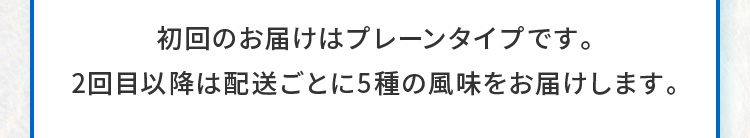  初回のお届けはプレーンタイプです。2回目以降は配送ごとに5種の風味をお届けします。 