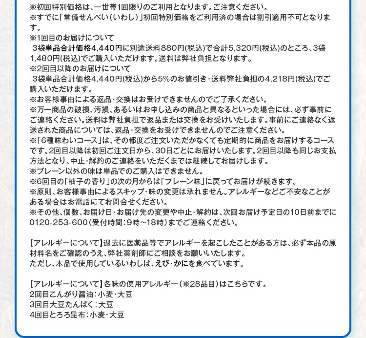 ※初回特別価格は、一世帯1回限りのご利用となります。ご注意ください。※すでに「常備せんべい（いわし）」初回特別価格をご利用済の場合は割引適用不可となります。※1回目のお届けについて3袋単品合計価格4,440円に別途送料880円(税込)で合計5,320円(税込)のところ、3袋1,480円(税込)でご購入いただけます。送料は弊社負担となります。※2回目以降のお届けについて 3袋単品合計価格4,440円(税込)から5%のお値引き・送料弊社負担の4,218円(税込)でご購入いただけます。※お客様事由による返品・交換はお受けできませんのでご了承ください。※万一商品の破損、汚損、あるいはお申し込みの商品と異なるといった場合には、必ず事前にご連絡ください。送料は弊社負担で返品または交換をお受けいたします。事前にご連絡なく返送された商品については、返品・交換をお受けできませんのでご注意ください。※「6種味わいコース」は、その都度ご注文いただかなくても定期的に商品をお届けするコースです。2回目以降は初回ご注文日から、30日ごとにお届けいたします。2回目以降も同じお支払方法となり、中止・解約のご連絡をいただくまでは継続してお届けします。※プレーン以外の味は単品でのご購入はできません。※6回目の「柚子の香り」の次の月からは「プレーン味」に戻ってお届けが続きます。※原則、お客様事由によるスキップ・味の変更は承れません。アレルギーなどご不安なことがある場合はお電話にてお問合せください。※その他、個数、お届け日・お届け先の変更や中止・解約は、次回お届け予定日の10日前までに0120-253-600（受付時間：9時～18時）までご連絡ください。 【アレルギーについて】過去に医薬品等でアレルギーを起こしたことがある方は、必ず本品の原材料名をご確認のうえ、弊社薬剤師にご相談をお願いいたします。ただし、本品で使用しているいわしは、えび・かにを食べています。【アレルギーについて】各味の使用アレルギー（※28品目）はこちらです。 2回目こんがり醤油：小麦・大豆 3回目大豆たんぱく：大豆 4回目とろろ昆布：小麦・大豆