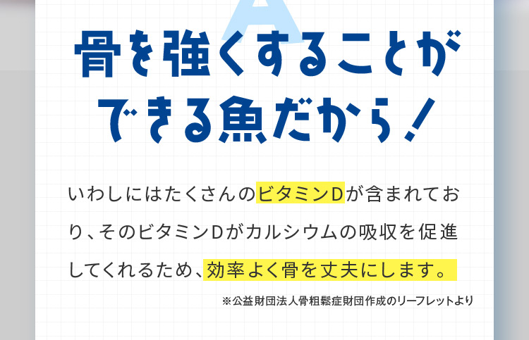 骨を強くすることができる魚だから！ いわしにはたくさんのビタミンDが含まれており、そのビタミンDがカルシウムの吸収を促進してくれるため、効率よく骨を丈夫にします。 ※公益財団法人骨粗鬆症財団作成のリーフレットより