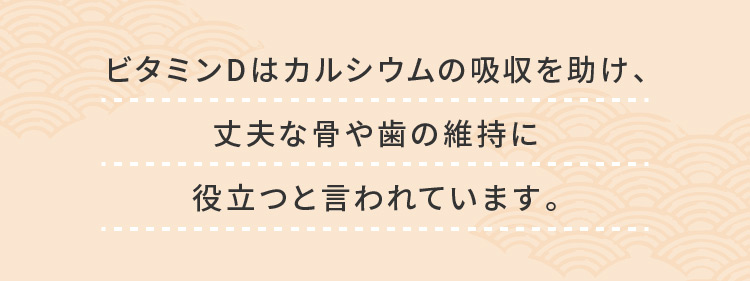 ビタミンDはカルシウムの吸収を助け、丈夫な骨や歯の維持に役立つと言われています。