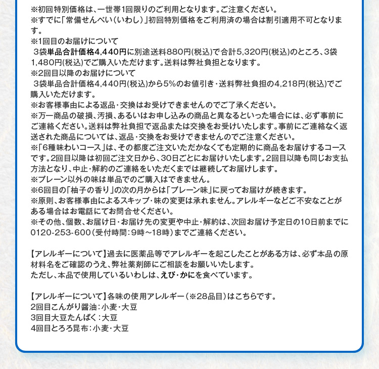 ※初回特別価格は、一世帯1回限りのご利用となります。ご注意ください。※すでに「常備せんべい（いわし）」初回特別価格をご利用済の場合は割引適用不可となります。※1回目のお届けについて3袋単品合計価格4,440円に別途送料880円(税込)で合計5,320円(税込)のところ、3袋1,480円(税込)でご購入いただけます。送料は弊社負担となります。※2回目以降のお届けについて 3袋単品合計価格4,440円(税込)から5%のお値引き・送料弊社負担の4,218円(税込)でご購入いただけます。※お客様事由による返品・交換はお受けできませんのでご了承ください。※万一商品の破損、汚損、あるいはお申し込みの商品と異なるといった場合には、必ず事前にご連絡ください。送料は弊社負担で返品または交換をお受けいたします。事前にご連絡なく返送された商品については、返品・交換をお受けできませんのでご注意ください。※「6種味わいコース」は、その都度ご注文いただかなくても定期的に商品をお届けするコースです。2回目以降は初回ご注文日から、30日ごとにお届けいたします。2回目以降も同じお支払方法となり、中止・解約のご連絡をいただくまでは継続してお届けします。※プレーン以外の味は単品でのご購入はできません。※6回目の「柚子の香り」の次の月からは「プレーン味」に戻ってお届けが続きます。※原則、お客様事由によるスキップ・味の変更は承れません。アレルギーなどご不安なことがある場合はお電話にてお問合せください。※その他、個数、お届け日・お届け先の変更や中止・解約は、次回お届け予定日の10日前までに0120-253-600（受付時間：9時～18時）までご連絡ください。 【アレルギーについて】過去に医薬品等でアレルギーを起こしたことがある方は、必ず本品の原材料名をご確認のうえ、弊社薬剤師にご相談をお願いいたします。ただし、本品で使用しているいわしは、えび・かにを食べています。【アレルギーについて】各味の使用アレルギー（※28品目）はこちらです。 2回目こんがり醤油：小麦・大豆 3回目大豆たんぱく：大豆 4回目とろろ昆布：小麦・大豆