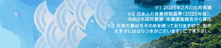 ※1 2025年2月の出荷実績 ※2 日本人の食事摂取基準（2025年版）、令和5年国民健康・栄養調査報告から算出 ※3 天然の素材をそのまま使っておりますので、形や大きさにはばらつきがございます。ご了承下さい。