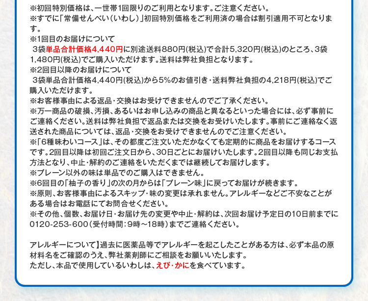 ※初回特別価格は、一世帯1回限りのご利用となります。ご注意ください。※すでに「常備せんべい（いわし）」初回特別価格をご利用済の場合は割引適用不可となります。※1回目のお届けについて3袋単品合計価格4,440円に別途送料880円(税込)で合計5,320円(税込)のところ、3袋1,480円(税込)でご購入いただけます。送料は弊社負担となります。※2回目以降のお届けについて 3袋単品合計価格4,440円(税込)から5%のお値引き・送料弊社負担の4,218円(税込)でご購入いただけます。※お客様事由による返品・交換はお受けできませんのでご了承ください。※万一商品の破損、汚損、あるいはお申し込みの商品と異なるといった場合には、必ず事前にご連絡ください。送料は弊社負担で返品または交換をお受けいたします。事前にご連絡なく返送された商品については、返品・交換をお受けできませんのでご注意ください。※「6種味わいコース」は、その都度ご注文いただかなくても定期的に商品をお届けするコースです。2回目以降は初回ご注文日から、30日ごとにお届けいたします。2回目以降も同じお支払方法となり、中止・解約のご連絡をいただくまでは継続してお届けします。※プレーン以外の味は単品でのご購入はできません。※6回目の「柚子の香り」の次の月からは「プレーン味」に戻ってお届けが続きます。※原則、お客様事由によるスキップ・味の変更は承れません。アレルギーなどご不安なことがある場合はお電話にてお問合せください。※その他、個数、お届け日・お届け先の変更や中止・解約は、次回お届け予定日の10日前までに0120-253-600（受付時間：9時～18時）までご連絡ください。 【アレルギーについて】過去に医薬品等でアレルギーを起こしたことがある方は、必ず本品の原材料名をご確認のうえ、弊社薬剤師にご相談をお願いいたします。ただし、本品で使用しているいわしは、えび・かにを食べています。