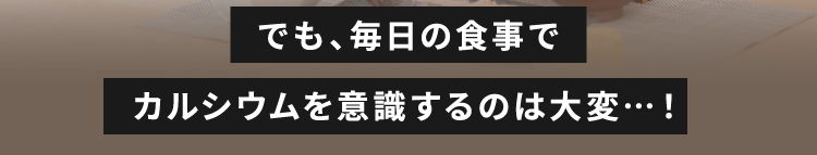 でも、毎日の食事でカルシウムを意識するのは大変…！