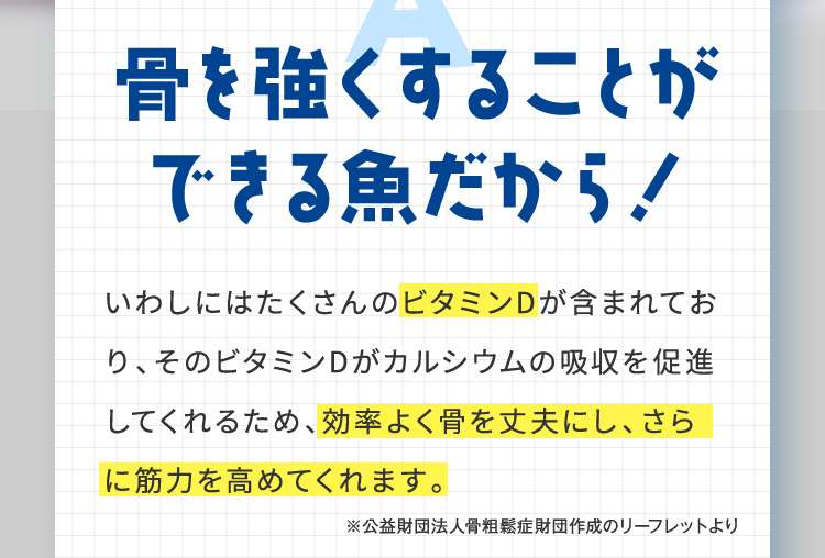 骨を強くすることができる魚だから！ いわしにはたくさんのビタミンDが含まれており、そのビタミンDがカルシウムの吸収を促進してくれるため、効率よく骨を丈夫にし、さらに筋力を高めてくれます。 ※公益財団法人骨粗鬆症財団作成のリーフレットより