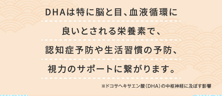 DHAは特に脳と目、血液循環に良いとされる栄養素で、認知症予防や生活習慣の予防、視力のサポートに繋がります。 ※ドコサヘキサエン酸（DHA）の中枢神経に及ぼす影響