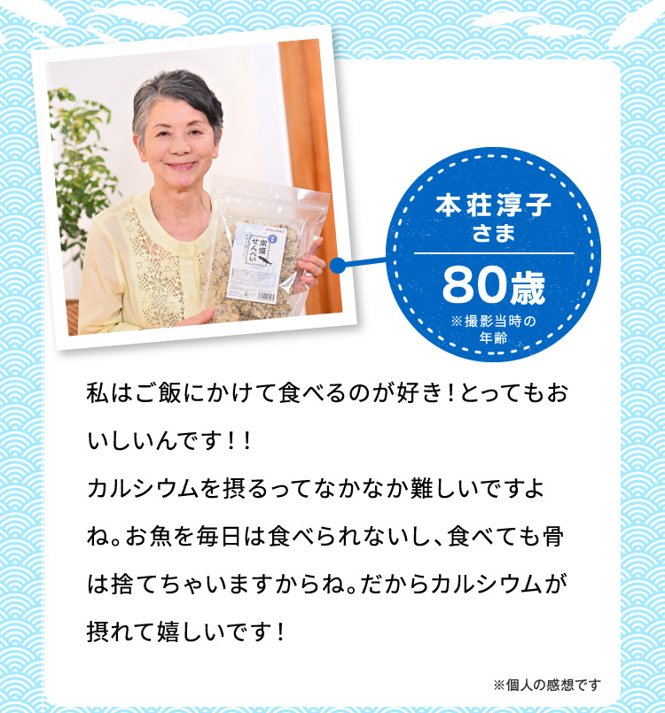 本荘淳子さま80歳※撮影当時の年齡 私はご飯にかけて食べるのが好き！とってもおいしいんです！！カルシウムを摂るってなかなか難しいですよね。お魚を毎日は食べられないし、食べても骨は捨てちゃいますからね。だからカルシウムが摂れて嬉しいです！ ※個人の感想です