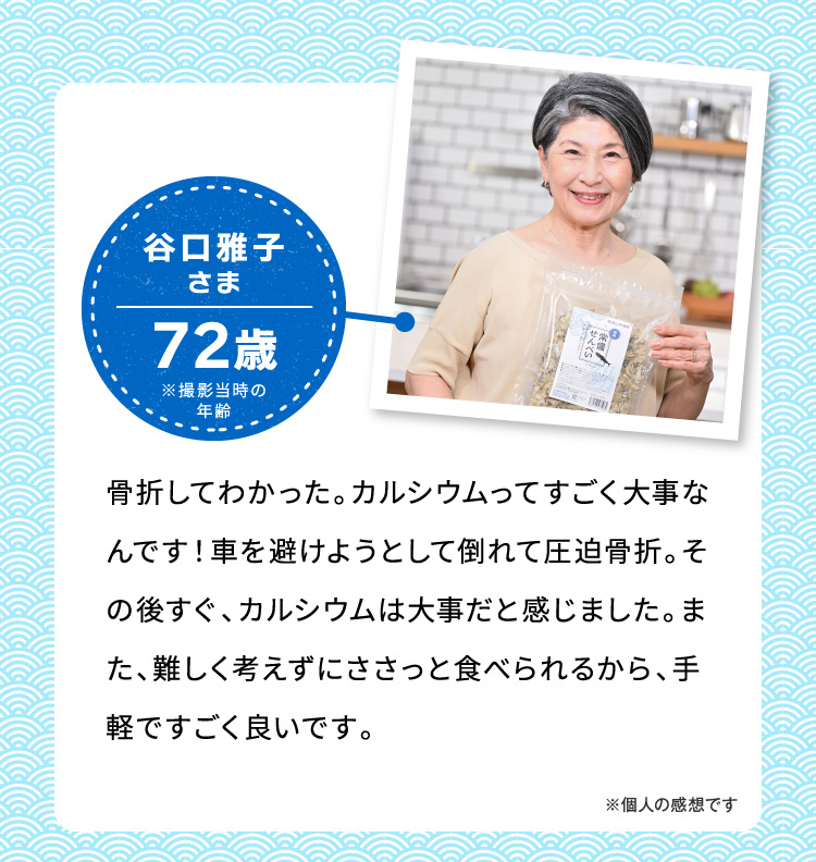 谷口雅子さま72歳※撮影当時の年齢 骨折してわかった。カルシウムってすごく大事なんです！車を避けようとして倒れて圧迫骨折。その後すぐ、カルシウムは大事だと感じました。また難しく考えずにささっと食べられるから、手軽ですごく良いです。 ※個人の感想です