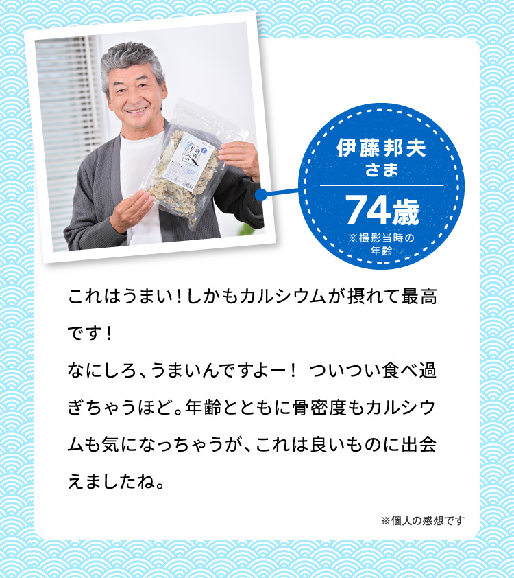 伊藤邦夫さま74歳※撮影当時の年齡 これはうまい！しかもカルシウムが摂れて最高です！なにしろ、うまいんですよー！ついつい食べ過ぎちゃうほど。年齢とともに骨密度もカルシウムも気になっちゃうが、これは良いものに出会えましたね。 ※個人の感想です