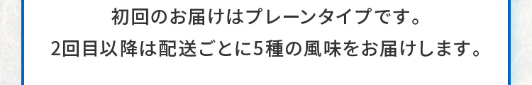 初回のお届けはプレーンタイプです。2回目以降は配送ごとに5種の風味をお届けします。