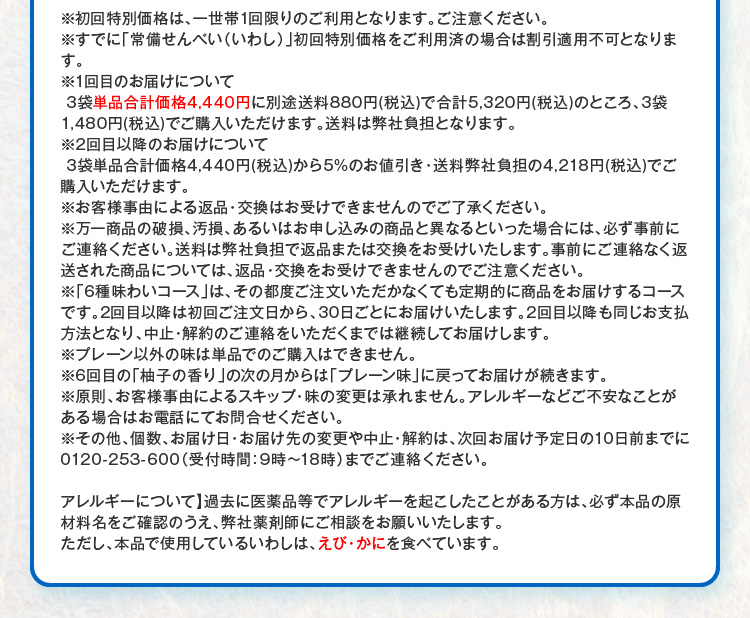 ※初回特別価格は、一世帯1回限りのご利用となります。ご注意ください。※すでに「常備せんべい（いわし）」初回特別価格をご利用済の場合は割引適用不可となります。※1回目のお届けについて3袋単品合計価格4,440円に別途送料880円(税込)で合計5,320円(税込)のところ、3袋1,480円(税込)でご購入いただけます。送料は弊社負担となります。※2回目以降のお届けについて 3袋単品合計価格4,440円(税込)から5%のお値引き・送料弊社負担の4,218円(税込)でご購入いただけます。※お客様事由による返品・交換はお受けできませんのでご了承ください。※万一商品の破損、汚損、あるいはお申し込みの商品と異なるといった場合には、必ず事前にご連絡ください。送料は弊社負担で返品または交換をお受けいたします。事前にご連絡なく返送された商品については、返品・交換をお受けできませんのでご注意ください。※「6種味わいコース」は、その都度ご注文いただかなくても定期的に商品をお届けするコースです。2回目以降は初回ご注文日から、30日ごとにお届けいたします。2回目以降も同じお支払方法となり、中止・解約のご連絡をいただくまでは継続してお届けします。※プレーン以外の味は単品でのご購入はできません。※6回目の「柚子の香り」の次の月からは「プレーン味」に戻ってお届けが続きます。※原則、お客様事由によるスキップ・味の変更は承れません。アレルギーなどご不安なことがある場合はお電話にてお問合せください。※その他、個数、お届け日・お届け先の変更や中止・解約は、次回お届け予定日の10日前までに0120-253-600（受付時間：9時～18時）までご連絡ください。 【アレルギーについて】過去に医薬品等でアレルギーを起こしたことがある方は、必ず本品の原材料名をご確認のうえ、弊社薬剤師にご相談をお願いいたします。ただし、本品で使用しているいわしは、えび・かにを食べています。