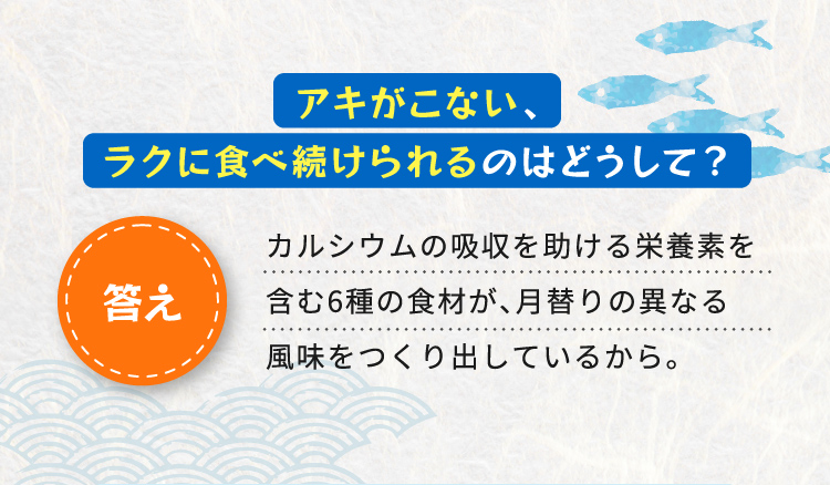 アキがこない、ラクに食べ続けられるのはどうして？ 答え カルシウムの吸収を助ける栄養素を含む6種の食材が、月替りの異なる風味を作り出しているから。