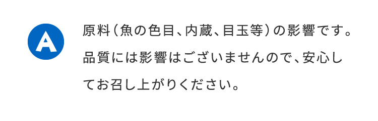 A原料（魚の色目、内臓、目玉等）の影響です。品質には影響はございませんので、安心してお召し上がり下さい。