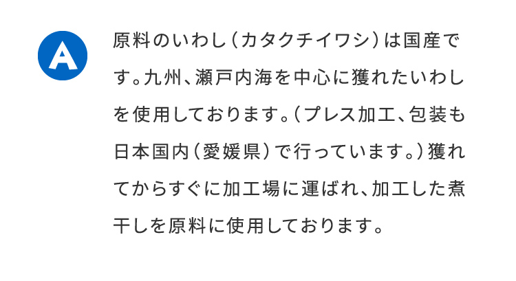 A原料のいわし（カタクチイワシ）は国産です。九州、瀬戸内海を中心に穫れたいわしを使用しております。（プレス加工、内装も日本国内（愛媛県）で行っています。）穫れてからすぐに加工場に運ばれ、加工した煮干しを原料に使用しております。 