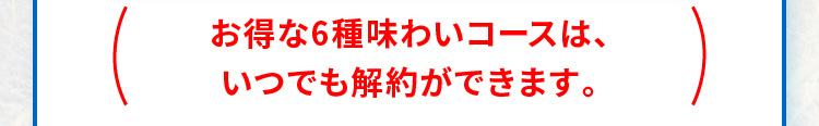  お得な6種味わいコースは、いつでも解約ができます。