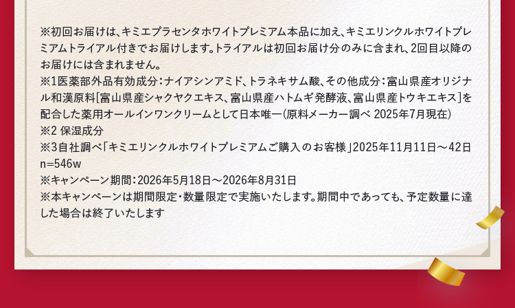 ※1医薬部外品有効成分：ナイアシンアミド、トラネキサム酸、その他成分：富山県産オリジナル和漢原料［富山県産シャクヤクエキス、富山県産ハトムギ発酵液、富山県産トウキエキス］を配合した薬用オールインワンクリームとして日本唯一（原料メーカー調べ 2025年7月現在） ※2保湿成分 ※3自社調べ「キミエリンクルホワイトプレミアムご購入のお客様」2025年11月11日～42日 n=546w ※キャンペーン期間：2026年5月18日から2026年8月31日 ※本キャンペーンは期間限定・数量限定で実施いたします。期間中であっても、予定数量に達 した場合は終了いたします