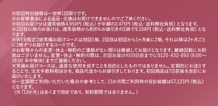 ※初回特別価格は一世帯1回限りです。※お客様事由による返品・交換はお受けできませんのでご了承ください。 ※初回お届け分は通常価格4,950円(税込)が半額の2,475円(税込・送料弊社負担)となります。 ※2回目以降のお届けは、通常価格から約8％お値引きの2袋で9,108円(税込・送料弊社負担)となります。 ※WEB限定2袋常備お届けコースは初回1箱、2回目は初回から1ヶ月後に2箱、それ以降は2ヶ月ごとに2箱ずつお届けするコースです。 ※お客様からの変更・休止・解約のご連絡がない限りは継続してお届けとなります。継続回数にお約束はございません。変更・休止・解約の際は、次回お届けの10日前までに0120−432−093(9：00から18：00 年中無休)までご連絡ください。 ※常備お届けコースは、過度な使用を促すことを目的としたものではありません。定期的にお送りすることで、注文手数料相当分を、商品代金からお値引きしております。初回商品は7日前後を目安にお届けいたします。 ※一定期間ご利用いただいた場合の参考として、13か月間ご利用時の目安総額は57,123円（税込）となります。 （※「13か月」はあくまで目安であり、契約期間ではありません。）