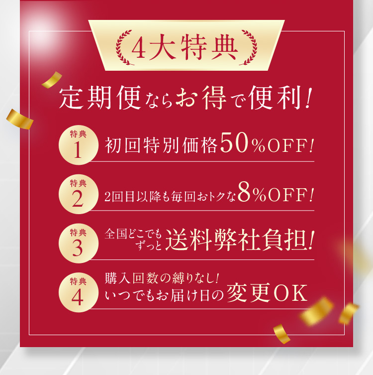 4大特典 定期便ならお得で便利！ 特典1 初回特別価格50％OFF！ 特典2 2回目以降も毎回おトクな8％OFF！ 特典3 全国どこでもずっと送料弊社負担！ 特典4 購入回数の縛りなし！いつでもお届け日の変更OK