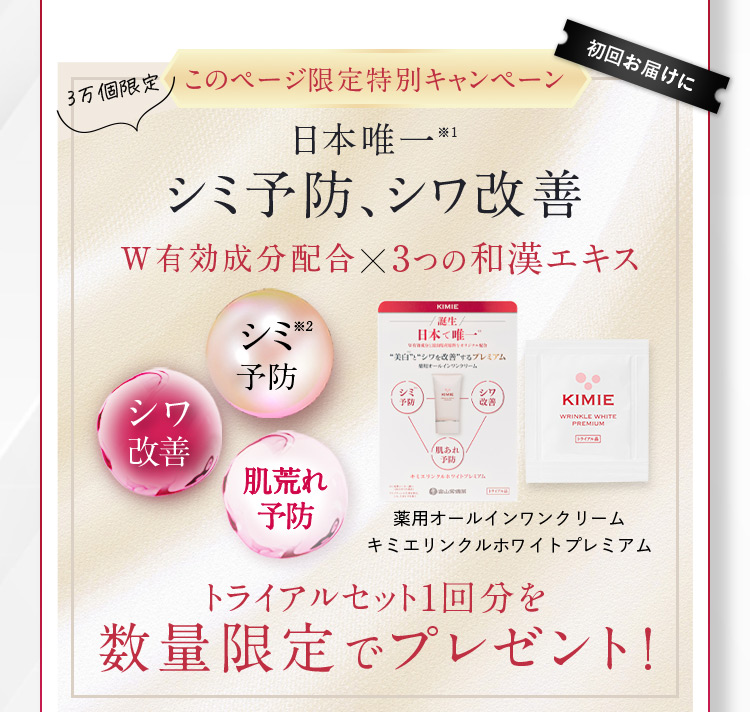 3万個限定 このページ限定特別キャンペーン 日本唯一※1 シミ予防、シワ改善 W有効成分配合✕3つの和漢エキス シミ※2予防 シワ改善 肌荒れ予防 薬用オールインワンクリーム キミエリンクルホワイトプレミアム トライアルセット1回分を 数量限定でプレゼント！