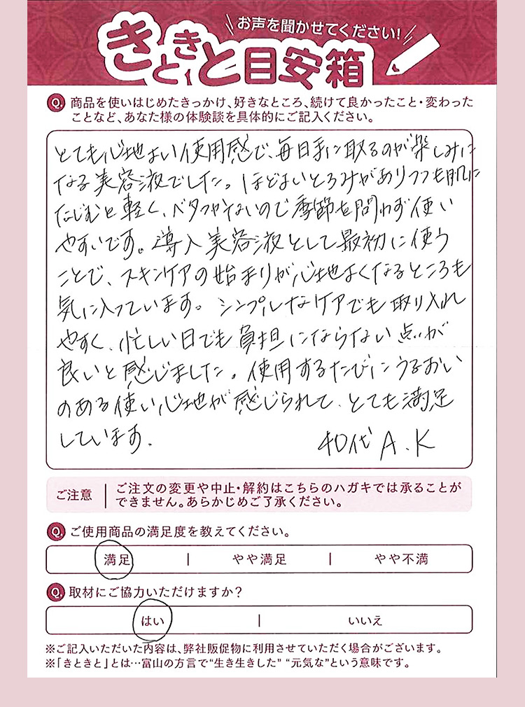 お声を聞かせてください きときと目安箱 Q 商品を使いはじめたきっかけ、好きなところ、続けて良かったこと・変わったことなど、あなた様の体験談を具体的にご記入ください。 とても心地よい使用感で、毎日手に取るのが楽しみになる美容液でした。ほどよいとろみがありつつも肌になじむ軽く、ベタつかないので、季節を問わず使いやすいです。導入美容液として最初に使うことで、スキンケアの始まりが心地よくなるところも気に入っています。シンプルなけアでも取り入れやすく、忙しい日でも負担にならない点が良いと感じました。使用するだびにうるおいのある使い心地が感じられて、とても満足しています． 40代A.K Q ご使用商品の満足度を教えてください。 やや満足 Q 取材にご協力いただけますか？ はい ※ご記入いただいた内容は、弊社販促物に利用させていただく場合がございます。 ※「きときと」とは…富山の方言で生き生きした元気なという意味です。