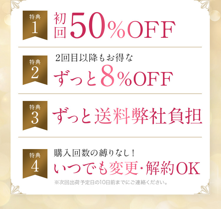 特典1 初回50％OFF！ 特典2 2回目以降もお得なずっと8％OFF 特典3 ずっと送料弊社負担 特典4 購入回数の縛りなし！いつでも変更・解約OK ※次回出荷予定日の10日前までにご連絡ください。