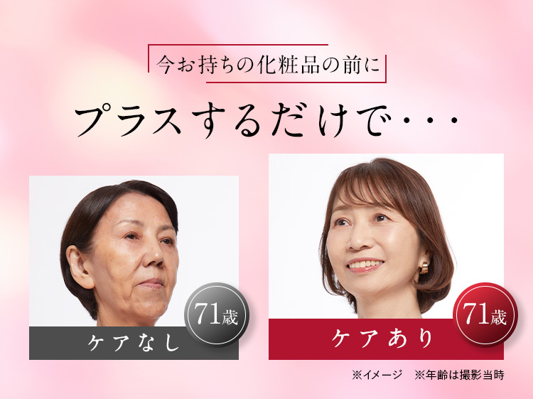 今お持ちの化粧品の前にプラスするだけで… 71歳 ケアなし 71歳 ケアあり ※イメージ ※年齢は撮影当時
