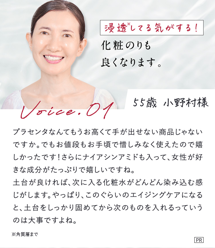 浸透※してる気がする！ 化粧のりも良くなります。 55歳 小野村様 Voice.01 プラセンタなんてもうお高くて手が出せない商品じゃないですか。でもお値段もお手頃で惜しみなく使えたので嬉しかったです！さらにナイアシンアミドも入って、女性が好きな成分がたっぷりで嬉しいですね。 土台が良ければ、次に入る化粧水がどんどん染み込む感じがします。やっぱり、このぐらいのエイジングケアになると、土台をしっかり固めてから次のものを入れるっていうのは大事ですよね。 ※角質層まで PR