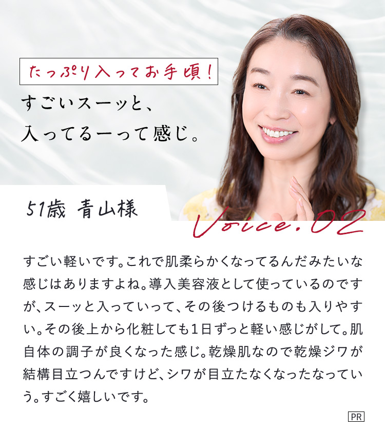 たっぷり入ってお手頃！ すごいスーッと、入ってるーって感じ。 51歳 青山様 Voice.02 すごい軽いです。これで肌柔らかくなってるんだみたいな感じはありますよね。導入美容液として使っているのですが、スーッと入っていって、その後つけるものも入りやすい。その後上から化粧しても1日ずっと軽い感じがして。肌自体の調子が良くなった感じ。乾燥肌なので乾燥ジワが結構目立つんですけど、シワが目立たなくなったなっていう。すごく嬉しいです。 PR