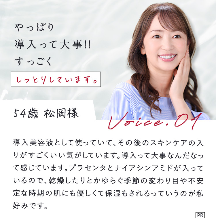 やっぱり導入って大事！！すっごくしっとりしています。 54歳 松岡様 Voice.01 導入美容液として使っていて、その後のスキンケアの入りがすごくいい気がしています。導入って大事なんだなって感じています。プラセンタとナイアシンアミドが入っているので、乾燥したりとかゆらぐ季節の変わり目や不安定な時期の肌にも優しくて保湿もされるっていうのが私好みです。 PR