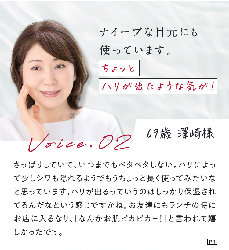 ナイーブな目元にも使っています。 ちょっとハリが出たような気が！ 69歳 澤崎様 Voice.02 さっぱりしていて、いつまでもベタベタしない。ハリによって少しシワも隠れるようでもうちょっと長く使ってみたいなと思っています。ハリが出るっていうのはしっかり保湿されてるんだなという感じですかね。お友達にもランチの時にお店に入るなり、「なんかお肌ピカピカー！」と言われて嬉しかったです。 PR