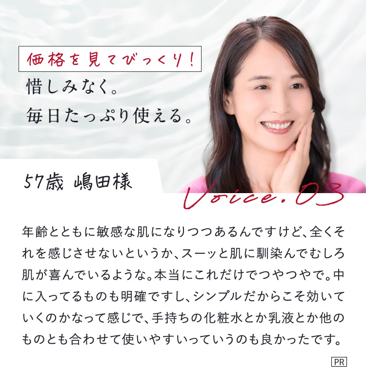 価格を見てびっくり！惜しみなく。毎日たっぷり使える。 57歳 嶋田様 Voice.03 年齢とともに敏感な肌になりつつあるんですけど、全くそれを感じさせないというか、スーッと肌に馴染んでむしろ肌が喜んでいるような。本当にこれだけでつやつやで。中に入ってるものも明確ですし、シンプルだからこそ効いていくのかなって感じで、手持ちの化粧水とか乳液とか他のものとも合わせて使いやすいっていうのも良かったです。 PR