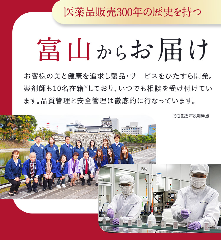 医薬品販売300年の歴史を持つ富山からお届け お客様の美と健康を追求し製品・サービスをひたすら開発。薬剤師も10名在籍※しており、いつでも相談を受け付けています。品質管理と安全管理は徹底的に行なっています。※2025年8月時点