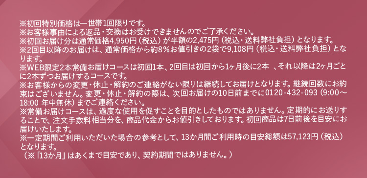 ※初回特別価格は一世帯1回限りです。※お客様事由による返品・交換はお受けできませんのでご了承ください。 ※初回お届け分は通常価格4,950円(税込)が半額の2,475円(税込・送料弊社負担)となります。 ※2回目以降のお届けは、通常価格から約8％お値引きの2袋で9,108円(税込・送料弊社負担)となります。 ※WEB限定2袋常備お届けコースは初回1箱、2回目は初回から1ヶ月後に2箱、それ以降は2ヶ月ごとに2箱ずつお届けするコースです。 ※お客様からの変更・休止・解約のご連絡がない限りは継続してお届けとなります。継続回数にお約束はございません。変更・休止・解約の際は、次回お届けの10日前までに0120−432−093(9：00から18：00 年中無休)までご連絡ください。 ※常備お届けコースは、過度な使用を促すことを目的としたものではありません。定期的にお送りすることで、注文手数料相当分を、商品代金からお値引きしております。初回商品は7日前後を目安にお届けいたします。 ※一定期間ご利用いただいた場合の参考として、13か月間ご利用時の目安総額は57,123円（税込）となります。 （※「13か月」はあくまで目安であり、契約期間ではありません。）