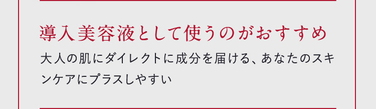 導入美容液として使うのがおすすめ 大人の肌にダイレクトに成分を届ける、あなたのスキンケアにプラスしやすい