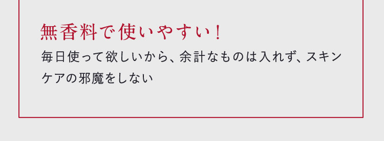 無香料で使いやすい！ 毎日使って欲しいから、余計なものは入れず、スキンケアの邪魔をしない