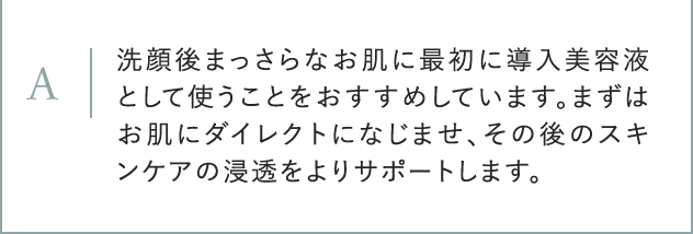 A 洗顔後まっさらなお肌に最初に導入美容液として使うことをおすすめしています。まずはお肌にダイレクトになじませ、その後のスキンケアの浸透をよりサポートします。