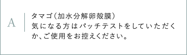A タマゴ(加水分解卵殻膜) 気になる方はパッチテストをしていただくか、ご使用をお控えください