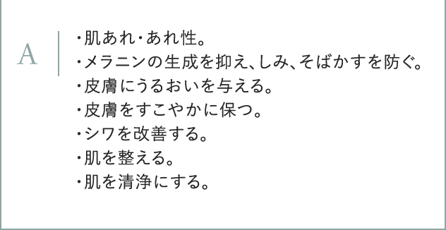 A ・肌あれ・あれ性。 ・メラニンの生成を抑え、しみ、そばかすを防ぐ。 ・皮膚にうるおいを与える。 ・皮膚をすこやかに保つ。 ・シワを改善する。 ・肌を整える。 ・肌を清浄にする。
