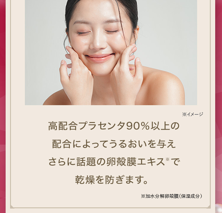 ※イメージ 高配合プラセンタ90％以上の配合によってうるおいを与えさらに話題の卵殻膜エキス※で乾燥を防ぎます。 ※加水分解卵殻膜(保湿成分)