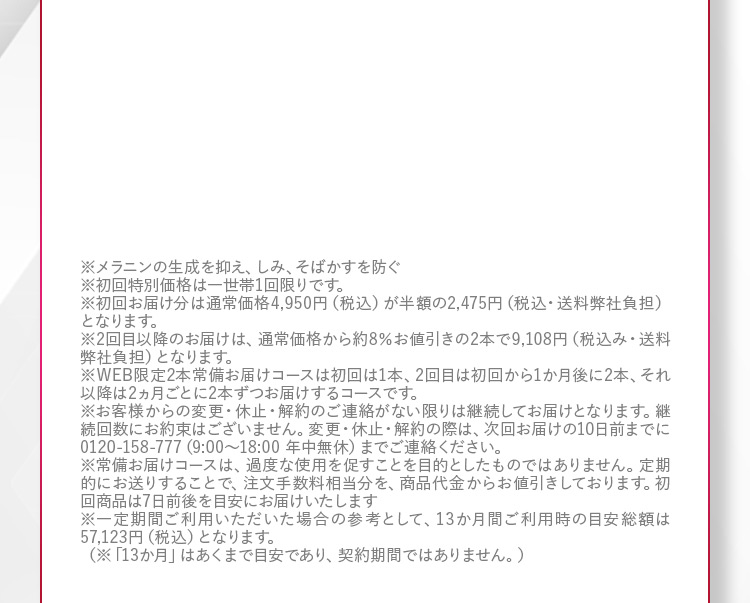 ※メラニンの生成を抑え、しみ、そばかすを防ぐ ※初回特別価格は一世帯1回限りです。 ※初回お届け分は通常価格4,950円(税込)が半額の2,475円(税込・送料弊社負担)となります。 ※2回目以降のお届けは、通常価格から約8％お値引きの2本で9,108円(税込・送料弊社負担)となります。 ※WEB限定2本常備お届けコースは初回は1本、2回目は初回から1か月後に2本、それ以降は2ヵ月ごとに2本ずつお届けするコースです。 ※お客様からの変更・休止・解約のご連絡がない限りは継続してお届けとなります。継続回数にお約束はございません。変更・休止・解約の際は、次回お届けの10日前までに0120−158−777(9：00から18：00 年中無休)までご連絡ください。 ※常備お届けコースは、過度な使用を促すことを目的としたものではありません。定期的にお送りすることで、注文手数料相当分を、商品代金からお値引きしております。初回商品は7日前後を目安にお届けいたします。※一定期間ご利用いただいた場合の参考として、13か月間ご利用時の目安総額は57,123円（税込）となります。 （※「13か月」はあくまで目安であり、契約期間ではありません。）