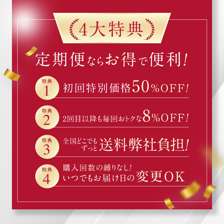 4大特典 定期便ならお得で便利！ 特典1 初回特別価格50％OFF！ 特典2 2回目以降も毎回おトクな8％OFF！ 特典3 全国どこでもずっと送料弊社負担！ 特典4 購入回数の縛りなし！いつでもお届け日の変更OK