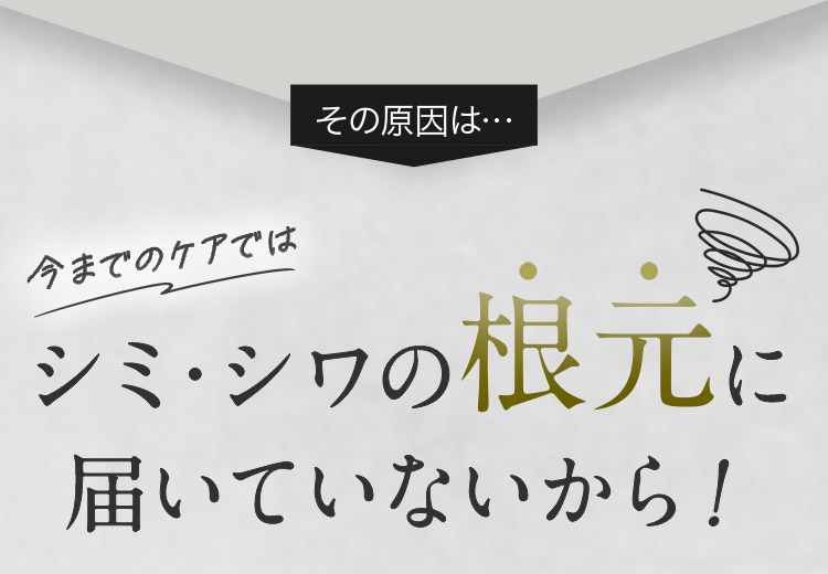 その原因は… 今までのケアではシミ・シワの根元に届いていないから！