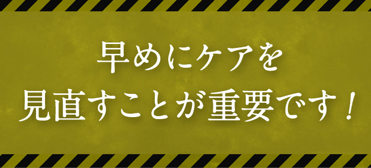 早めにケアを見直すことが重要です！