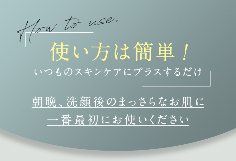 How to use. 使い方は簡単！ いつものスキンケアにプラスするだけ 朝晩、洗顔後のまっさらなお肌に1番最初にお使いください