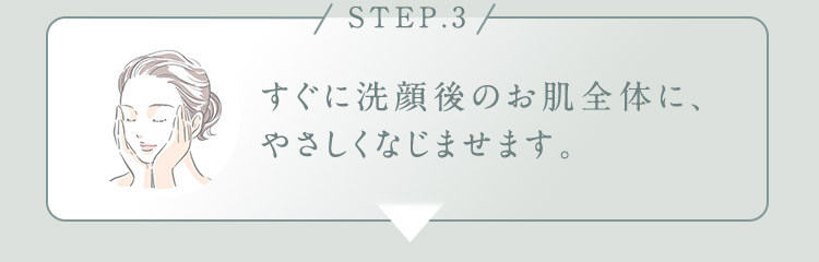 STEP.3 すぐに洗顔後のお肌全体に、やさしくなじませます。