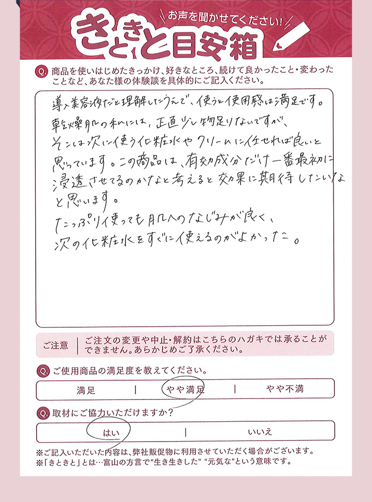 お声を聞かせてください きときと目安箱 Q 商品を使いはじめたきっかけ、好きなところ、続けて良かったこと・変わったことなど、あなた様の体験談を具体的にご記入ください。 美容液ながらしっとり感が得られる。 なのにサラッとしていて使用感が良い Q ご使用商品の満足度を教えてください。 やや満足 Q 取材にご協力いただけますか？ はい ※ご記入いただいた内容は、弊社販促物に利用させていただく場合がございます。 ※「きときと」とは…富山の方言で生き生きした元気なという意味です。